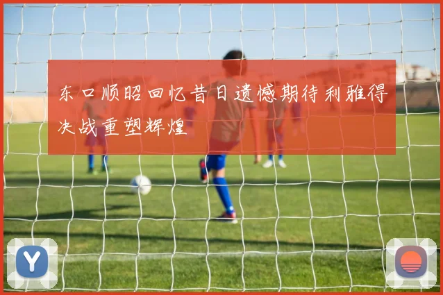 东口顺昭回忆昔日遗憾期待利雅得决战重塑辉煌