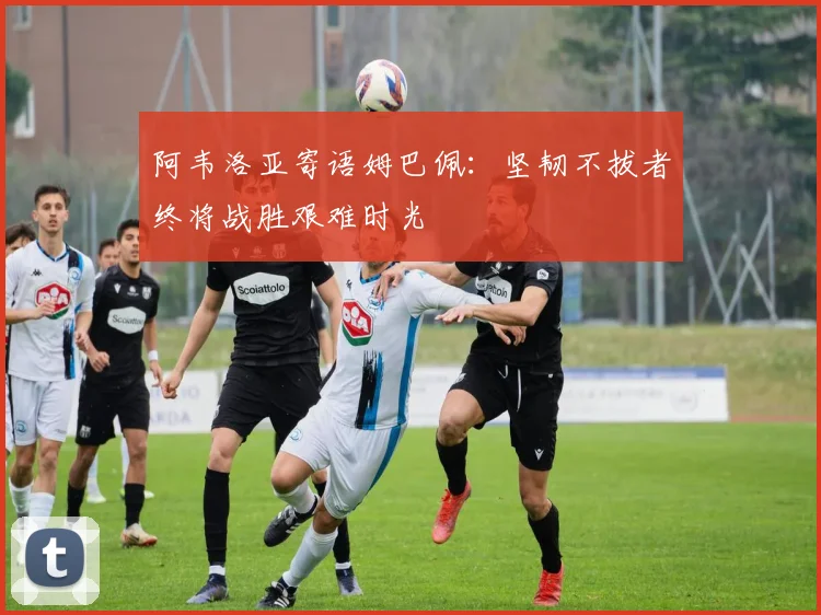 阿韦洛亚寄语姆巴佩：坚韧不拔者终将战胜艰难时光