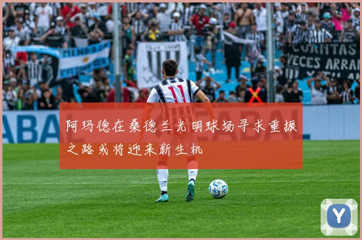 阿玛德在桑德兰光明球场寻求重振之路或将迎来新生机