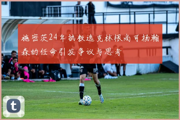 施密茨24年执教选克林根尚可杨瀚森的任命引发争议与思考