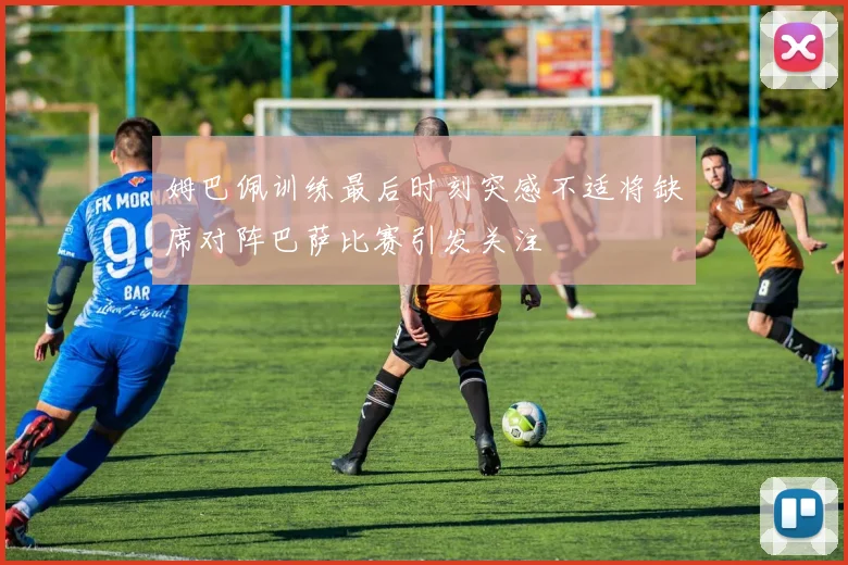 姆巴佩训练最后时刻突感不适将缺席对阵巴萨比赛引发关注