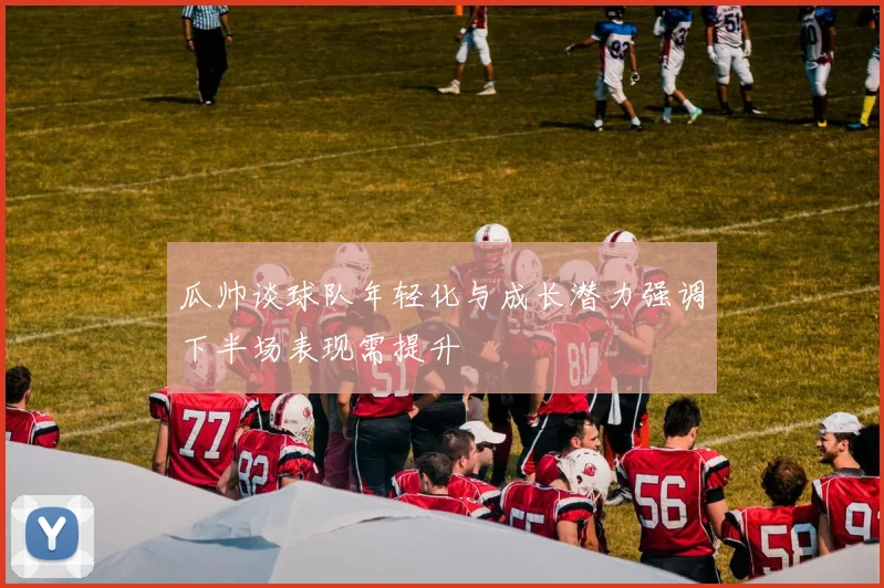 瓜帅谈球队年轻化与成长潜力强调下半场表现需提升