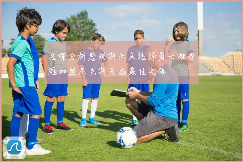 名嘴分析詹姆斯未来选择勇士难夺冠加盟尼克斯或成最佳之路