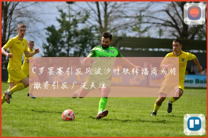 C罗罢赛引发风波沙特联转播商或将撤资引发广泛关注