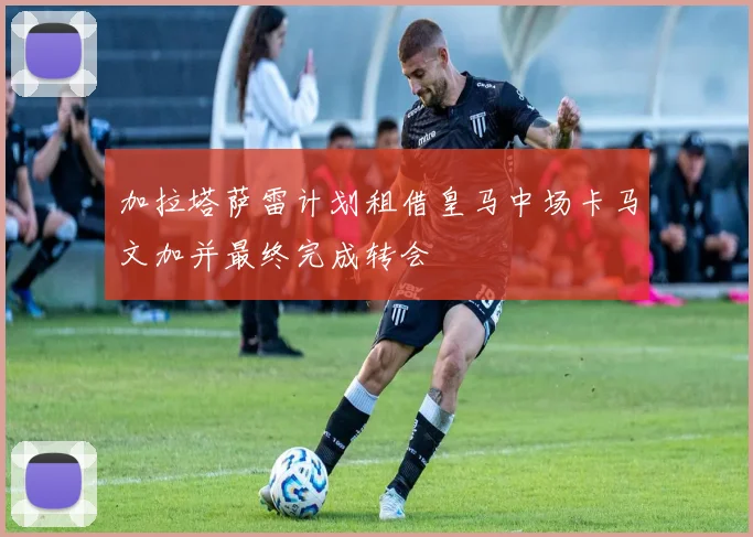 加拉塔萨雷计划租借皇马中场卡马文加并最终完成转会